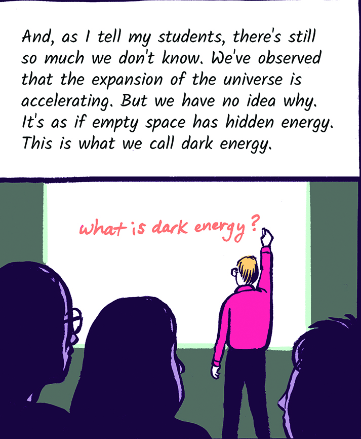 And, as I tell my students, there's still so much we don't know. We've observed that the expansion of the universe is accelerating. But we have no idea why. It's as if empty space has hidden energy. This is what we call dark energy.